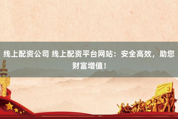 线上配资公司 线上配资平台网站：安全高效，助您财富增值！