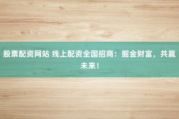 股票配资网站 线上配资全国招商：掘金财富，共赢未来！