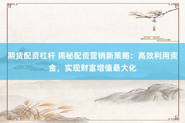 期货配资杠杆 揭秘配资营销新策略：高效利用资金，实现财富增值最大化