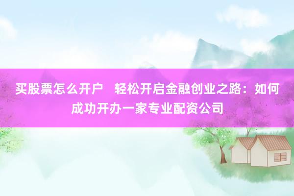 买股票怎么开户   轻松开启金融创业之路：如何成功开办一家专业配资公司