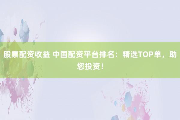 股票配资收益 中国配资平台排名：精选TOP单，助您投资！