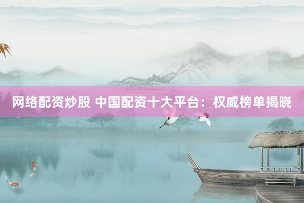 网络配资炒股 中国配资十大平台：权威榜单揭晓