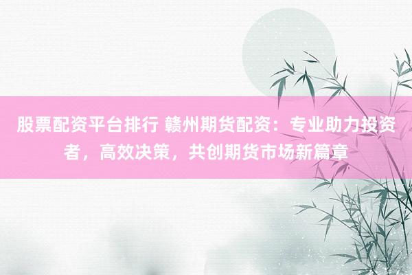 股票配资平台排行 赣州期货配资：专业助力投资者，高效决策，共创期货市场新篇章