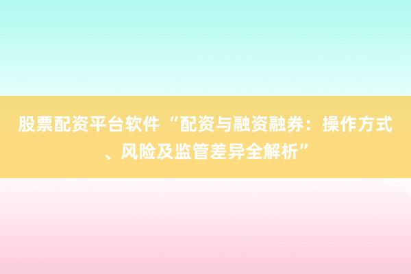 股票配资平台软件 “配资与融资融券：操作方式、风险及监管差异全解析”