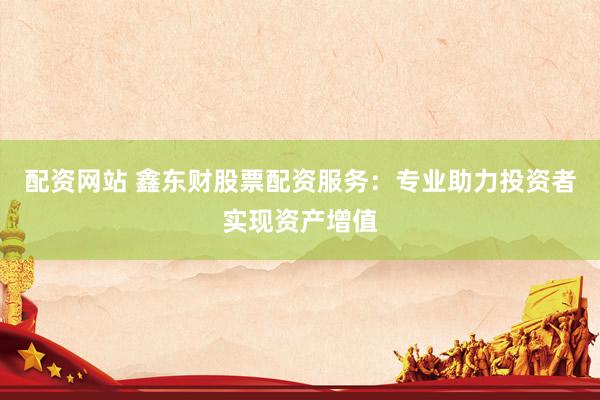 配资网站 鑫东财股票配资服务：专业助力投资者实现资产增值