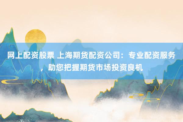 网上配资股票 上海期货配资公司：专业配资服务，助您把握期货市场投资良机