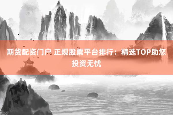 期货配资门户 正规股票平台排行：精选TOP助您投资无忧