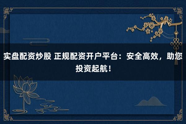 实盘配资炒股 正规配资开户平台：安全高效，助您投资起航！