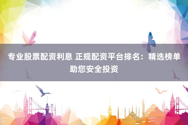 专业股票配资利息 正规配资平台排名：精选榜单助您安全投资