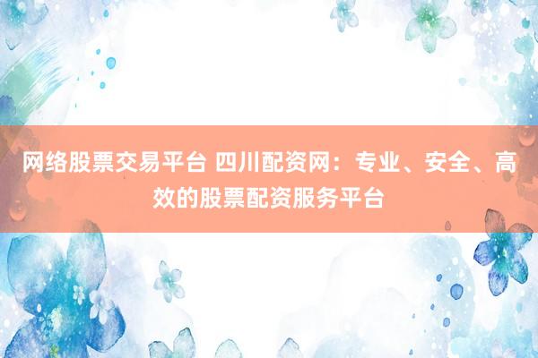 网络股票交易平台 四川配资网：专业、安全、高效的股票配资服务平台