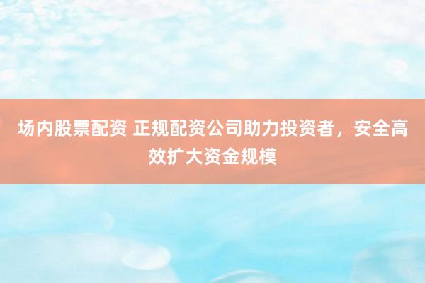场内股票配资 正规配资公司助力投资者，安全高效扩大资金规模