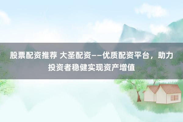 股票配资推荐 大圣配资——优质配资平台，助力投资者稳健实现资产增值