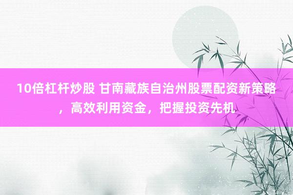 10倍杠杆炒股 甘南藏族自治州股票配资新策略，高效利用资金，把握投资先机
