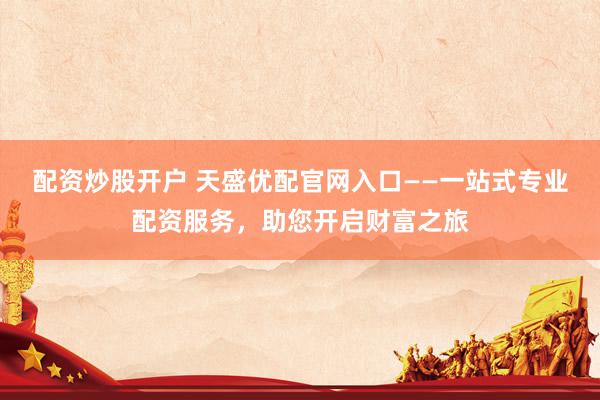 配资炒股开户 天盛优配官网入口——一站式专业配资服务，助您开启财富之旅