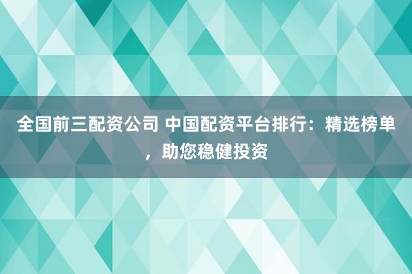 全国前三配资公司 中国配资平台排行：精选榜单，助您稳健投资