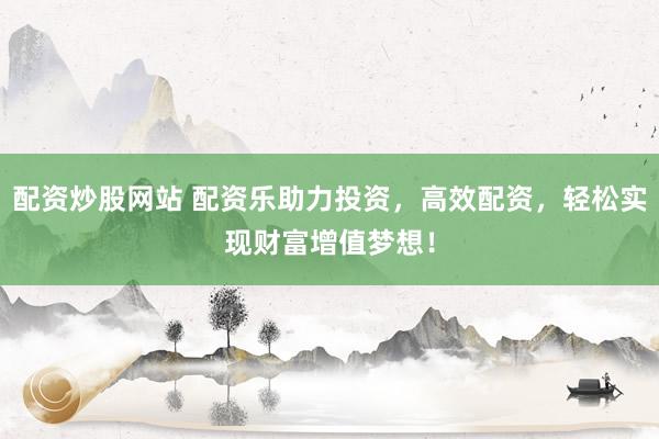 配资炒股网站 配资乐助力投资，高效配资，轻松实现财富增值梦想！