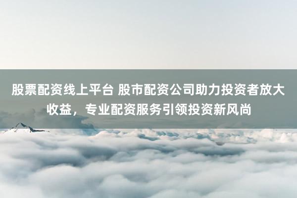 股票配资线上平台 股市配资公司助力投资者放大收益，专业配资服务引领投资新风尚