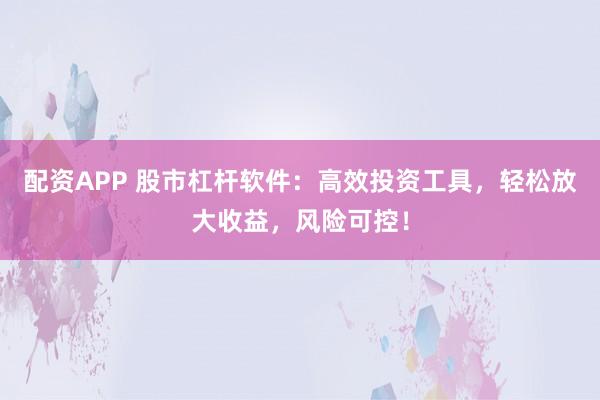 配资APP 股市杠杆软件：高效投资工具，轻松放大收益，风险可控！