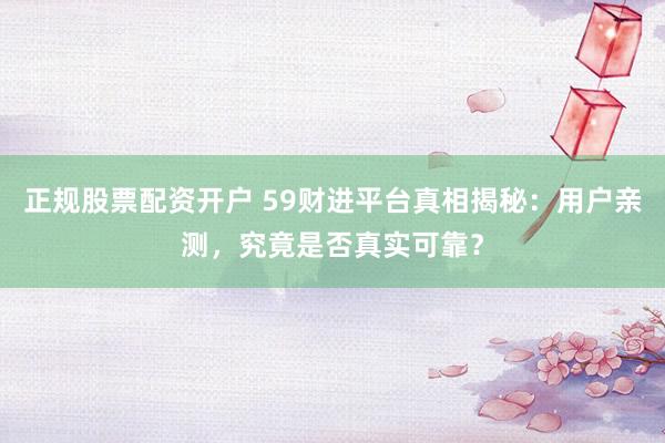 正规股票配资开户 59财进平台真相揭秘：用户亲测，究竟是否真实可靠？