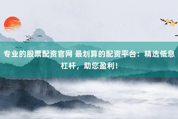 专业的股票配资官网 最划算的配资平台：精选低息杠杆，助您盈利！