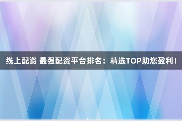 线上配资 最强配资平台排名：精选TOP助您盈利！