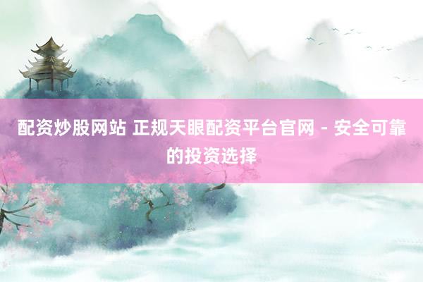 配资炒股网站 正规天眼配资平台官网 - 安全可靠的投资选择