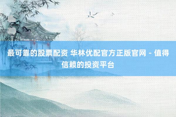 最可靠的股票配资 华林优配官方正版官网 - 值得信赖的投资平台