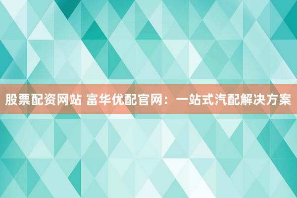 股票配资网站 富华优配官网：一站式汽配解决方案