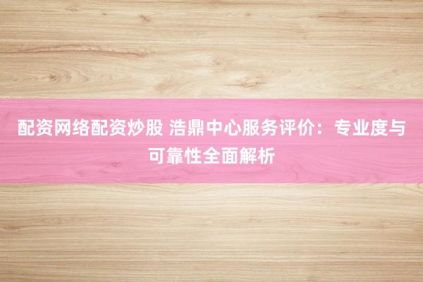 配资网络配资炒股 浩鼎中心服务评价：专业度与可靠性全面解析