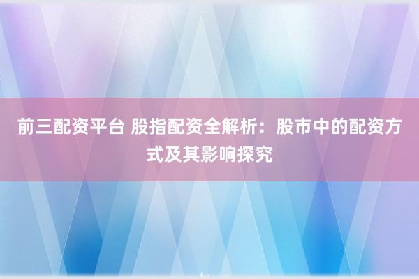 前三配资平台 股指配资全解析：股市中的配资方式及其影响探究