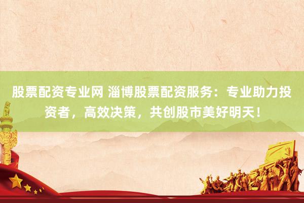 股票配资专业网 淄博股票配资服务：专业助力投资者，高效决策，共创股市美好明天！