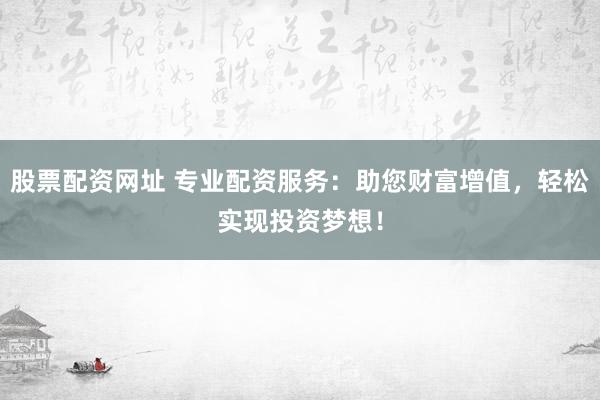 股票配资网址 专业配资服务：助您财富增值，轻松实现投资梦想！