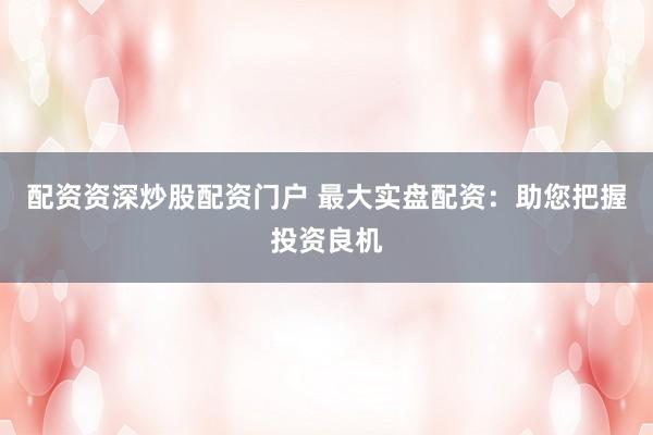 配资资深炒股配资门户 最大实盘配资：助您把握投资良机