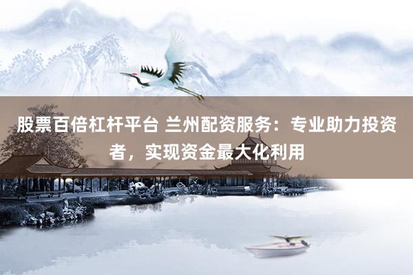 股票百倍杠杆平台 兰州配资服务：专业助力投资者，实现资金最大化利用