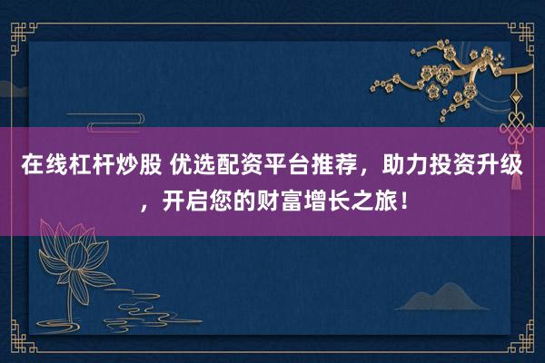在线杠杆炒股 优选配资平台推荐，助力投资升级，开启您的财富增长之旅！