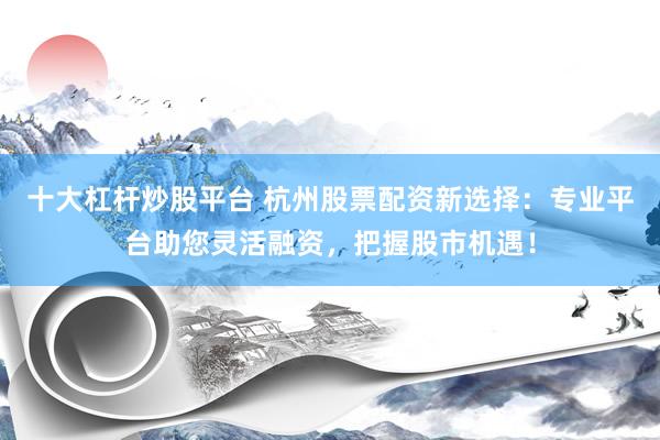 十大杠杆炒股平台 杭州股票配资新选择：专业平台助您灵活融资，把握股市机遇！