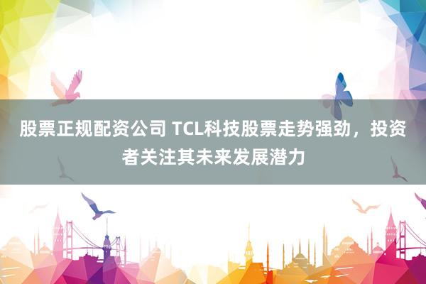 股票正规配资公司 TCL科技股票走势强劲，投资者关注其未来发展潜力