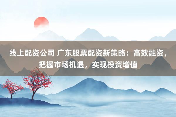 线上配资公司 广东股票配资新策略：高效融资，把握市场机遇，实现投资增值