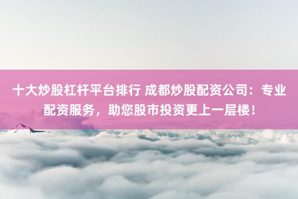 十大炒股杠杆平台排行 成都炒股配资公司：专业配资服务，助您股市投资更上一层楼！