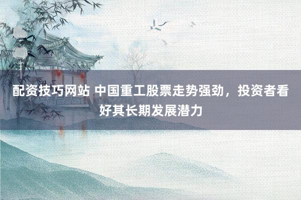 配资技巧网站 中国重工股票走势强劲，投资者看好其长期发展潜力