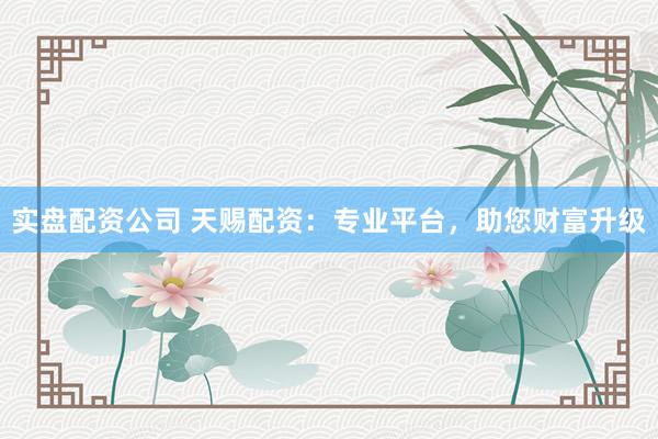 实盘配资公司 天赐配资：专业平台，助您财富升级