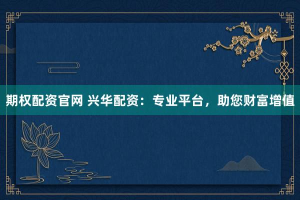 期权配资官网 兴华配资：专业平台，助您财富增值