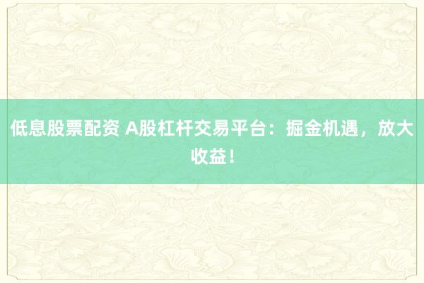 低息股票配资 A股杠杆交易平台：掘金机遇，放大收益！