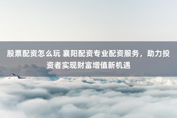 股票配资怎么玩 襄阳配资专业配资服务，助力投资者实现财富增值新机遇