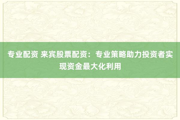 专业配资 来宾股票配资：专业策略助力投资者实现资金最大化利用