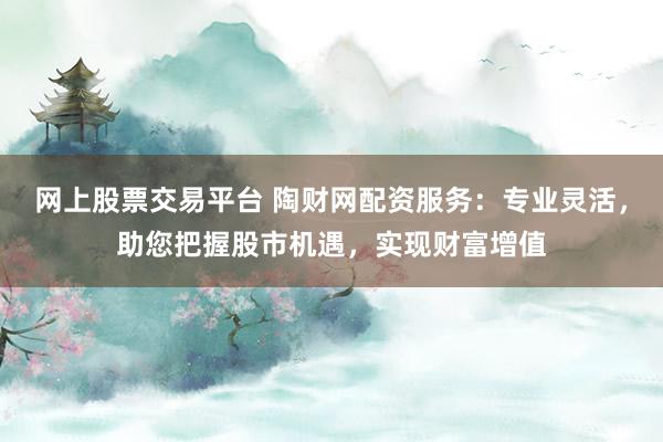 网上股票交易平台 陶财网配资服务：专业灵活，助您把握股市机遇，实现财富增值