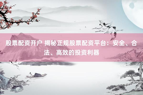 股票配资开户 揭秘正规股票配资平台：安全、合法、高效的投资利器