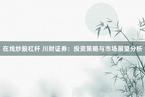 在线炒股杠杆 川财证券：投资策略与市场展望分析