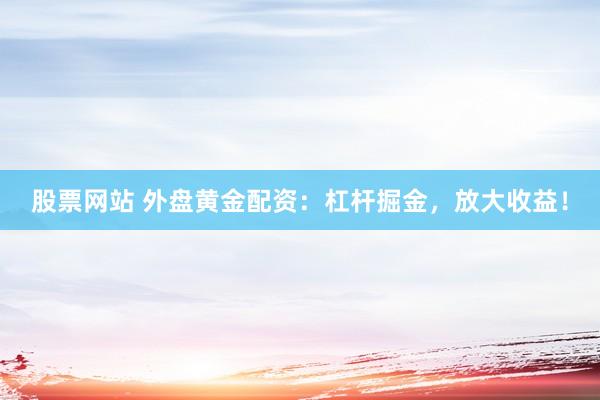 股票网站 外盘黄金配资：杠杆掘金，放大收益！