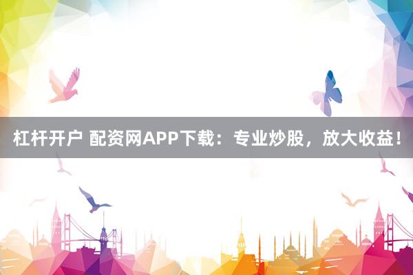 杠杆开户 配资网APP下载：专业炒股，放大收益！